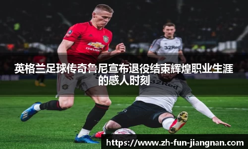 英格兰足球传奇鲁尼宣布退役结束辉煌职业生涯的感人时刻